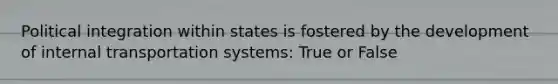 Political integration within states is fostered by the development of internal transportation systems: True or False