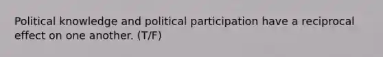 Political knowledge and political participation have a reciprocal effect on one another. (T/F)