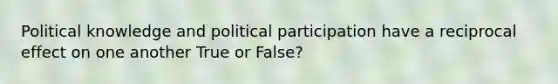 Political knowledge and political participation have a reciprocal effect on one another True or False?