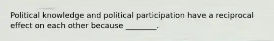 Political knowledge and political participation have a reciprocal effect on each other because ________.