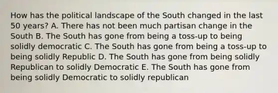 How has the political landscape of the South changed in the last 50 years? A. There has not been much partisan change in the South B. The South has gone from being a toss-up to being solidly democratic C. The South has gone from being a toss-up to being solidly Republic D. The South has gone from being solidly Republican to solidly Democratic E. The South has gone from being solidly Democratic to solidly republican