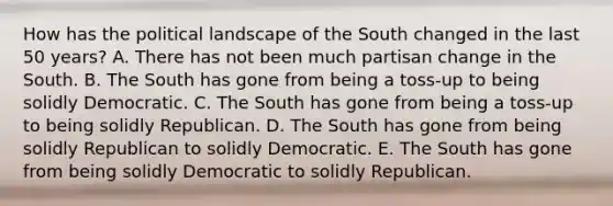 How has the political landscape of the South changed in the last 50 years? A. There has not been much partisan change in the South. B. The South has gone from being a toss-up to being solidly Democratic. C. The South has gone from being a toss-up to being solidly Republican. D. The South has gone from being solidly Republican to solidly Democratic. E. The South has gone from being solidly Democratic to solidly Republican.