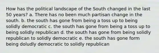 How has the political landscape of the South changed in the last 50 years? a. There has no been much partisan change in the south. b. the south has gone from being a toss up to being solidly democratic c. the south has gone from being a toss up to being solidly republican d. the south has gone from being solidly republican to solidly democratic e. the south has gone form being doludly democratic to solidly republican