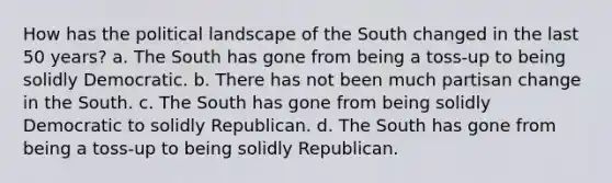 How has the political landscape of the South changed in the last 50 years? a. The South has gone from being a toss-up to being solidly Democratic. b. There has not been much partisan change in the South. c. The South has gone from being solidly Democratic to solidly Republican. d. The South has gone from being a toss-up to being solidly Republican.