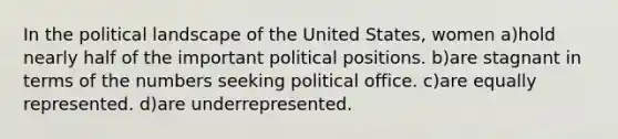 In the political landscape of the United States, women a)hold nearly half of the important political positions. b)are stagnant in terms of the numbers seeking political office. c)are equally represented. d)are underrepresented.