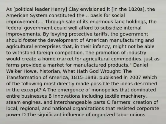 As [political leader Henry] Clay envisioned it [in the 1820s], the American System constituted the... basis for social improvement.... Through sale of its enormous land holdings, the federal government could well afford to subsidize internal improvements. By levying protective tariffs, the government should foster the development of American manufacturing and agricultural enterprises that, in their infancy, might not be able to withstand foreign competition. The promotion of industry would create a home market for agricultural commodities, just as farms provided a market for manufactured products." Daniel Walker Howe, historian, What Hath God Wrought: The Transformation of America, 1815-1848, published in 2007 Which of the following most directly made possible the ideas described in the excerpt? A The emergence of monopolies that dominated entire businesses B Innovations including textile machinery, steam engines, and interchangeable parts C Farmers' creation of local, regional, and national organizations that resisted corporate power D The significant influence of organized labor unions