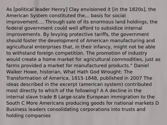 As [political leader Henry] Clay envisioned it [in the 1820s], the American System constituted the... basis for social improvement.... Through sale of its enormous land holdings, the federal government could well afford to subsidize internal improvements. By levying protective tariffs, the government should foster the development of American manufacturing and agricultural enterprises that, in their infancy, might not be able to withstand foreign competition. The promotion of industry would create a home market for agricultural commodities, just as farms provided a market for manufactured products." Daniel Walker Howe, historian, What Hath God Wrought: The Transformation of America, 1815-1848, published in 2007 The ideas described in the excerpt (american system) contributed most directly to which of the following? A A decline in the internal slave trade B Large-scale European immigration to the South C More Americans producing goods for national markets D Business leaders consolidating corporations into trusts and holding companies