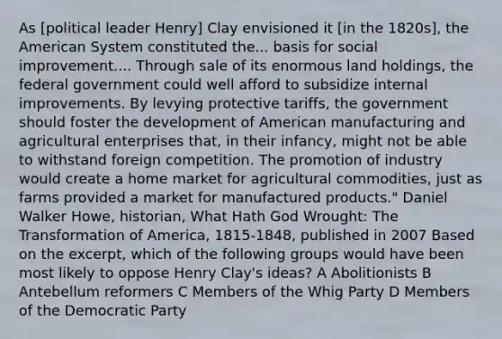 As [political leader Henry] Clay envisioned it [in the 1820s], the American System constituted the... basis for social improvement.... Through sale of its enormous land holdings, the federal government could well afford to subsidize internal improvements. By levying protective tariffs, the government should foster the development of American manufacturing and agricultural enterprises that, in their infancy, might not be able to withstand foreign competition. The promotion of industry would create a home market for agricultural commodities, just as farms provided a market for manufactured products." Daniel Walker Howe, historian, What Hath God Wrought: The Transformation of America, 1815-1848, published in 2007 Based on the excerpt, which of the following groups would have been most likely to oppose Henry Clay's ideas? A Abolitionists B Antebellum reformers C Members of the Whig Party D Members of the Democratic Party