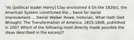 "As [political leader Henry] Clay envisioned it [in the 1820s], the American System constituted the... basis for social improvement.... Daniel Walker Howe, historian, What Hath God Wrought: The Transformation of America, 1815-1848, published in 2007 Which of the following most directly made possible the ideas described in the excerpt?