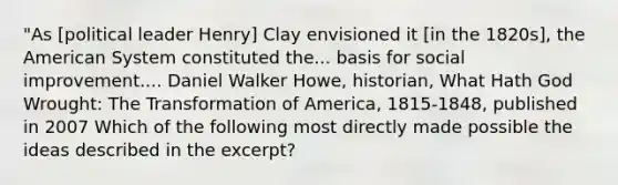 "As [political leader Henry] Clay envisioned it [in the 1820s], the American System constituted the... basis for social improvement.... Daniel Walker Howe, historian, What Hath God Wrought: The Transformation of America, 1815-1848, published in 2007 Which of the following most directly made possible the ideas described in the excerpt?