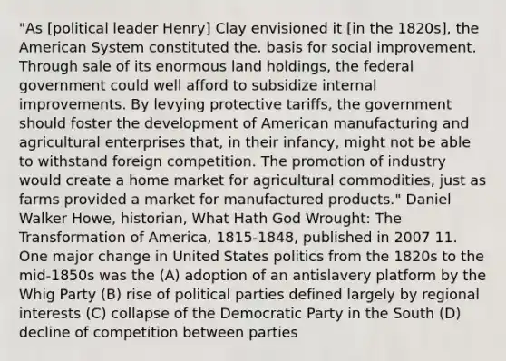 "As [political leader Henry] Clay envisioned it [in the 1820s], the American System constituted the. basis for social improvement. Through sale of its enormous land holdings, the federal government could well afford to subsidize internal improvements. By levying protective tariffs, the government should foster the development of American manufacturing and agricultural enterprises that, in their infancy, might not be able to withstand foreign competition. The promotion of industry would create a home market for agricultural commodities, just as farms provided a market for manufactured products." Daniel Walker Howe, historian, What Hath God Wrought: The Transformation of America, 1815-1848, published in 2007 11. One major change in United States politics from the 1820s to the mid-1850s was the (A) adoption of an antislavery platform by the Whig Party (B) rise of political parties defined largely by regional interests (C) collapse of the Democratic Party in the South (D) decline of competition between parties