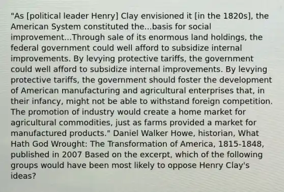 "As [political leader Henry] Clay envisioned it [in the 1820s], the American System constituted the...basis for social improvement...Through sale of its enormous land holdings, the federal government could well afford to subsidize internal improvements. By levying protective tariffs, the government could well afford to subsidize internal improvements. By levying protective tariffs, the government should foster the development of American manufacturing and agricultural enterprises that, in their infancy, might not be able to withstand foreign competition. The promotion of industry would create a home market for agricultural commodities, just as farms provided a market for manufactured products." Daniel Walker Howe, historian, What Hath God Wrought: The Transformation of America, 1815-1848, published in 2007 Based on the excerpt, which of the following groups would have been most likely to oppose Henry Clay's ideas?