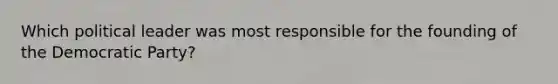 Which political leader was most responsible for the founding of the Democratic Party?