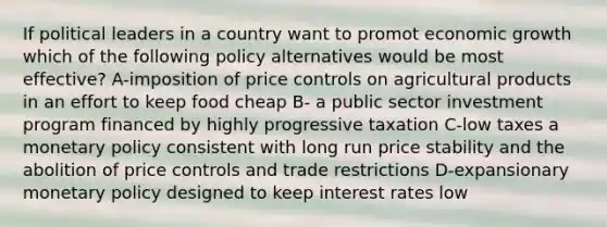 If political leaders in a country want to promot economic growth which of the following policy alternatives would be most effective? A-imposition of price controls on agricultural products in an effort to keep food cheap B- a public sector investment program financed by highly progressive taxation C-low taxes a monetary policy consistent with long run price stability and the abolition of price controls and trade restrictions D-expansionary monetary policy designed to keep interest rates low