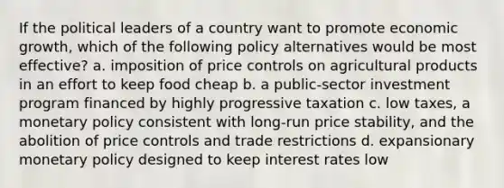 If the political leaders of a country want to promote economic growth, which of the following policy alternatives would be most effective? a. imposition of price controls on agricultural products in an effort to keep food cheap b. a public-sector investment program financed by highly progressive taxation c. low taxes, a monetary policy consistent with long-run price stability, and the abolition of price controls and trade restrictions d. expansionary monetary policy designed to keep interest rates low