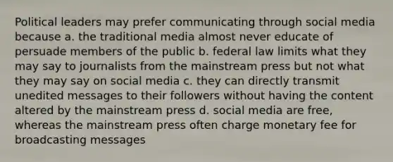 Political leaders may prefer communicating through social media because a. the traditional media almost never educate of persuade members of the public b. federal law limits what they may say to journalists from the mainstream press but not what they may say on social media c. they can directly transmit unedited messages to their followers without having the content altered by the mainstream press d. social media are free, whereas the mainstream press often charge monetary fee for broadcasting messages