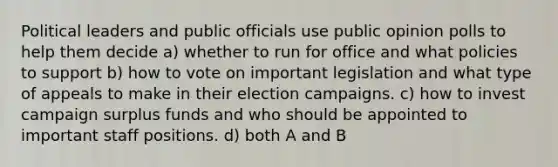 Political leaders and public officials use public opinion polls to help them decide a) whether to run for office and what policies to support b) how to vote on important legislation and what type of appeals to make in their election campaigns. c) how to invest campaign surplus funds and who should be appointed to important staff positions. d) both A and B