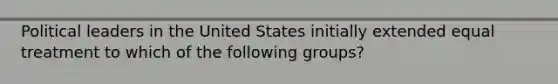 Political leaders in the United States initially extended equal treatment to which of the following groups?