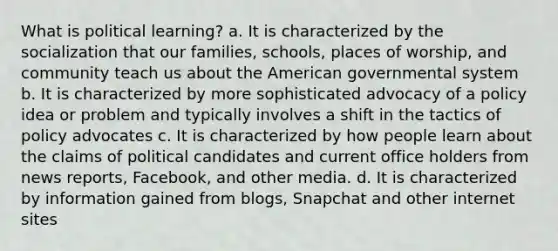 What is political learning? a. It is characterized by the socialization that our families, schools, places of worship, and community teach us about the American governmental system b. It is characterized by more sophisticated advocacy of a policy idea or problem and typically involves a shift in the tactics of policy advocates c. It is characterized by how people learn about the claims of political candidates and current office holders from news reports, Facebook, and other media. d. It is characterized by information gained from blogs, Snapchat and other internet sites