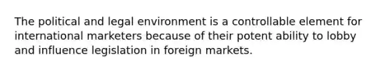 The political and legal environment is a controllable element for international marketers because of their potent ability to lobby and influence legislation in foreign markets.