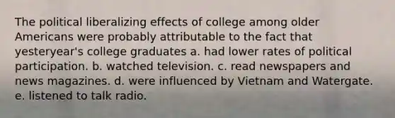 The political liberalizing effects of college among older Americans were probably attributable to the fact that yesteryear's college graduates a. had lower rates of political participation. b. watched television. c. read newspapers and news magazines. d. were influenced by Vietnam and Watergate. e. listened to talk radio.