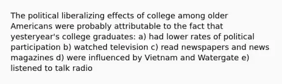 The political liberalizing effects of college among older Americans were probably attributable to the fact that yesteryear's college graduates: a) had lower rates of political participation b) watched television c) read newspapers and news magazines d) were influenced by Vietnam and Watergate e) listened to talk radio