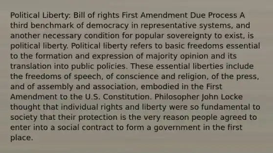 Political Liberty: Bill of rights First Amendment Due Process A third benchmark of democracy in representative systems, and another necessary condition for popular sovereignty to exist, is political liberty. Political liberty refers to basic freedoms essential to the formation and expression of majority opinion and its translation into public policies. These essential liberties include the freedoms of speech, of conscience and religion, of the press, and of assembly and association, embodied in the First Amendment to the U.S. Constitution. Philosopher John Locke thought that individual rights and liberty were so fundamental to society that their protection is the very reason people agreed to enter into a social contract to form a government in the first place.