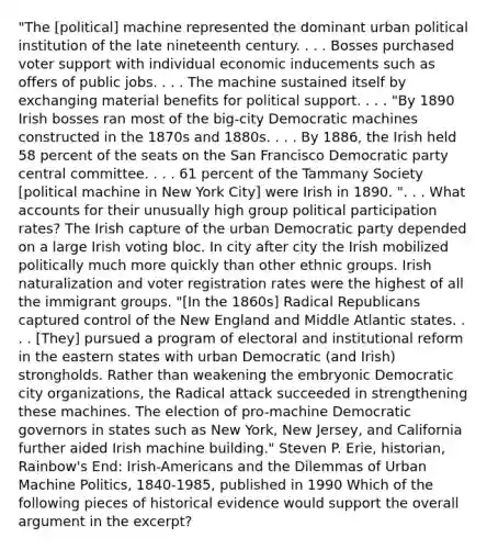 "The [political] machine represented the dominant urban political institution of the late nineteenth century. . . . Bosses purchased voter support with individual economic inducements such as offers of public jobs. . . . The machine sustained itself by exchanging material benefits for political support. . . . "By 1890 Irish bosses ran most of the big-city Democratic machines constructed in the 1870s and 1880s. . . . By 1886, the Irish held 58 percent of the seats on the San Francisco Democratic party central committee. . . . 61 percent of the Tammany Society [political machine in New York City] were Irish in 1890. ". . . What accounts for their unusually high group political participation rates? The Irish capture of the urban Democratic party depended on a large Irish voting bloc. In city after city the Irish mobilized politically much more quickly than other ethnic groups. Irish naturalization and voter registration rates were the highest of all the immigrant groups. "[In the 1860s] Radical Republicans captured control of the New England and Middle Atlantic states. . . . [They] pursued a program of electoral and institutional reform in the eastern states with urban Democratic (and Irish) strongholds. Rather than weakening the embryonic Democratic city organizations, the Radical attack succeeded in strengthening these machines. The election of pro-machine Democratic governors in states such as New York, New Jersey, and California further aided Irish machine building." Steven P. Erie, historian, Rainbow's End: Irish-Americans and the Dilemmas of Urban Machine Politics, 1840-1985, published in 1990 Which of the following pieces of historical evidence would support the overall argument in the excerpt?