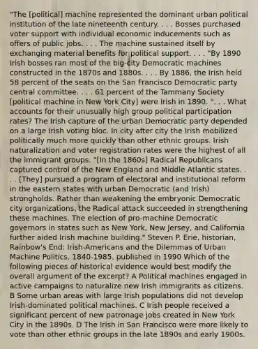 "The [political] machine represented the dominant urban political institution of the late nineteenth century. . . . Bosses purchased voter support with individual economic inducements such as offers of public jobs. . . . The machine sustained itself by exchanging material benefits for political support. . . . "By 1890 Irish bosses ran most of the big-city Democratic machines constructed in the 1870s and 1880s. . . . By 1886, the Irish held 58 percent of the seats on the San Francisco Democratic party central committee. . . . 61 percent of the Tammany Society [political machine in New York City] were Irish in 1890. ". . . What accounts for their unusually high group political participation rates? The Irish capture of the urban Democratic party depended on a large Irish voting bloc. In city after city the Irish mobilized politically much more quickly than other ethnic groups. Irish naturalization and voter registration rates were the highest of all the immigrant groups. "[In the 1860s] Radical Republicans captured control of the New England and Middle Atlantic states. . . . [They] pursued a program of electoral and institutional reform in the eastern states with urban Democratic (and Irish) strongholds. Rather than weakening the embryonic Democratic city organizations, the Radical attack succeeded in strengthening these machines. The election of pro-machine Democratic governors in states such as New York, New Jersey, and California further aided Irish machine building." Steven P. Erie, historian, Rainbow's End: Irish-Americans and the Dilemmas of Urban Machine Politics, 1840-1985, published in 1990 Which of the following pieces of historical evidence would best modify the overall argument of the excerpt? A Political machines engaged in active campaigns to naturalize new Irish immigrants as citizens. B Some urban areas with large Irish populations did not develop Irish-dominated political machines. C Irish people received a significant percent of new patronage jobs created in New York City in the 1890s. D The Irish in San Francisco were more likely to vote than other ethnic groups in the late 1890s and early 1900s.