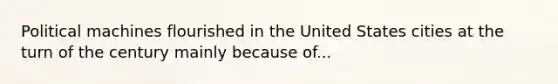 Political machines flourished in the United States cities at the turn of the century mainly because of...