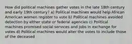 How did political machines gather votes in the late 18th century and early 19th century? a) Political machines would help African American women register to vote b) Political machines avoided detection by either state or federal agencies c) Political machines promised social services and jobs in exchange for votes d) Political machines would alter the votes to include those of the deceased