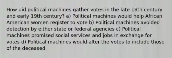 How did political machines gather votes in the late 18th century and early 19th century? a) Political machines would help African American women register to vote b) Political machines avoided detection by either state or federal agencies c) Political machines promised social services and jobs in exchange for votes d) Political machines would alter the votes to include those of the deceased