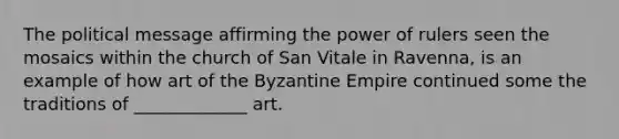 The political message affirming the power of rulers seen the mosaics within the church of San Vitale in Ravenna, is an example of how art of the Byzantine Empire continued some the traditions of _____________ art.