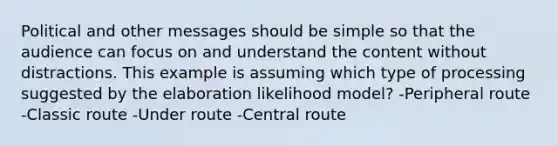 Political and other messages should be simple so that the audience can focus on and understand the content without distractions. This example is assuming which type of processing suggested by the elaboration likelihood model? -Peripheral route -Classic route -Under route -Central route