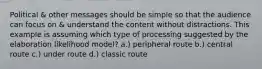 Political & other messages should be simple so that the audience can focus on & understand the content without distractions. This example is assuming which type of processing suggested by the elaboration likelihood model? a.) peripheral route b.) central route c.) under route d.) classic route