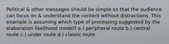 Political & other messages should be simple so that the audience can focus on & understand the content without distractions. This example is assuming which type of processing suggested by the elaboration likelihood model? a.) peripheral route b.) central route c.) under route d.) classic route