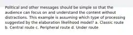 Political and other messages should be simple so that the audience can focus on and understand the content without distractions. This example is assuming which type of processing suggested by the elaboration likelihood model? a. Classic route b. Central route c. Peripheral route d. Under route