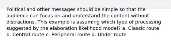 Political and other messages should be simple so that the audience can focus on and understand the content without distractions. This example is assuming which type of processing suggested by the elaboration likelihood model? a. Classic route b. Central route c. Peripheral route d. Under route