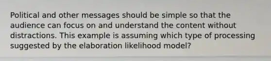 Political and other messages should be simple so that the audience can focus on and understand the content without distractions. This example is assuming which type of processing suggested by the elaboration likelihood model?