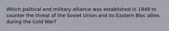 Which political and military alliance was established in 1949 to counter the threat of the Soviet Union and its Eastern Bloc allies during the Cold War?