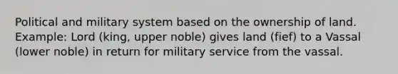 Political and military system based on the ownership of land. Example: Lord (king, upper noble) gives land (fief) to a Vassal (lower noble) in return for military service from the vassal.