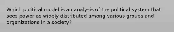 Which political model is an analysis of the political system that sees power as widely distributed among various groups and organizations in a society?