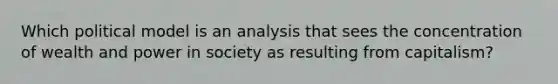 Which political model is an analysis that sees the concentration of wealth and power in society as resulting from capitalism?