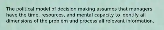 The political model of decision making assumes that managers have the time, resources, and mental capacity to identify all dimensions of the problem and process all relevant information.