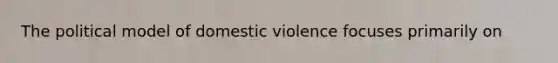 The political model of domestic violence focuses primarily on