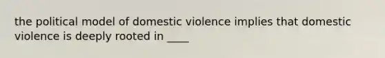 the political model of domestic violence implies that domestic violence is deeply rooted in ____