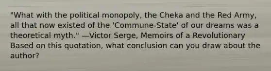 "What with the political monopoly, the Cheka and the Red Army, all that now existed of the 'Commune-State' of our dreams was a theoretical myth." —Victor Serge, Memoirs of a Revolutionary Based on this quotation, what conclusion can you draw about the author?