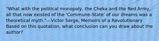 "What with the political monopoly, the Cheka and the Red Army, all that now existed of the 'Commune-State' of our dreams was a theoretical myth."—Victor Serge, Memoirs of a Revolutionary Based on this quotation, what conclusion can you draw about the author?