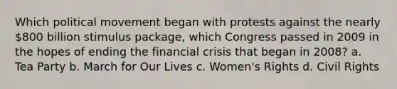 Which political movement began with protests against the nearly 800 billion stimulus package, which Congress passed in 2009 in the hopes of ending the financial crisis that began in 2008? a. Tea Party b. March for Our Lives c. Women's Rights d. Civil Rights