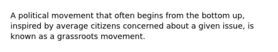 A political movement that often begins from the bottom up, inspired by average citizens concerned about a given issue, is known as a grassroots movement.